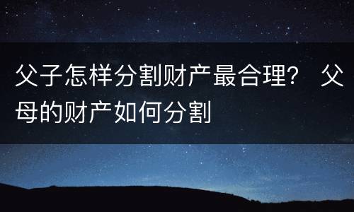 父子怎样分割财产最合理？ 父母的财产如何分割