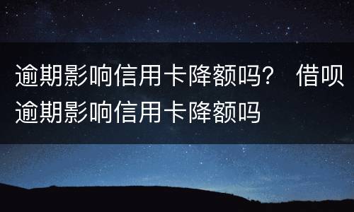 逾期影响信用卡降额吗？ 借呗逾期影响信用卡降额吗