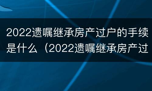 2022遗嘱继承房产过户的手续是什么（2022遗嘱继承房产过户的手续是什么时候办理）
