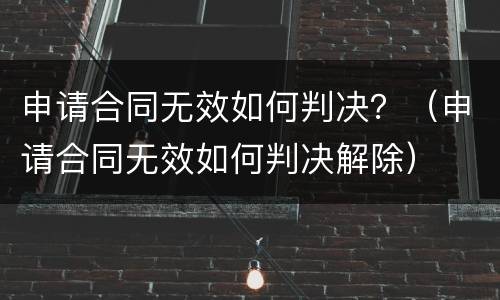 申请合同无效如何判决？（申请合同无效如何判决解除）