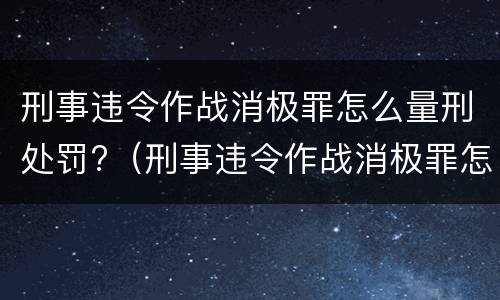 刑事违令作战消极罪怎么量刑处罚?（刑事违令作战消极罪怎么量刑处罚的）