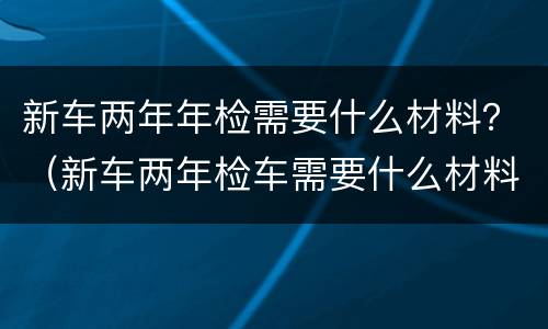 新车两年年检需要什么材料？（新车两年检车需要什么材料）
