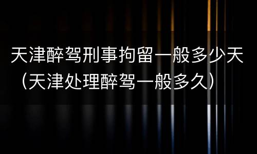 天津醉驾刑事拘留一般多少天（天津处理醉驾一般多久）
