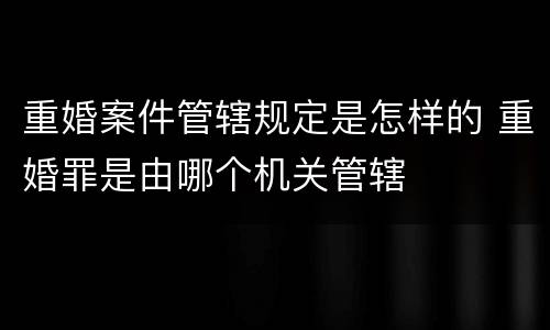 重婚案件管辖规定是怎样的 重婚罪是由哪个机关管辖