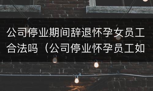 公司停业期间辞退怀孕女员工合法吗（公司停业怀孕员工如何安置）