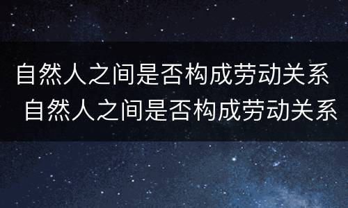 自然人之间是否构成劳动关系 自然人之间是否构成劳动关系
