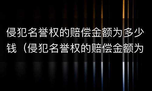 侵犯名誉权的赔偿金额为多少钱（侵犯名誉权的赔偿金额为多少钱呢）