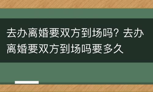 去办离婚要双方到场吗? 去办离婚要双方到场吗要多久