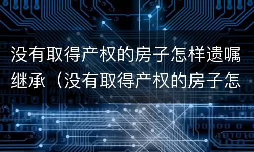 没有取得产权的房子怎样遗嘱继承（没有取得产权的房子怎样遗嘱继承给儿子）