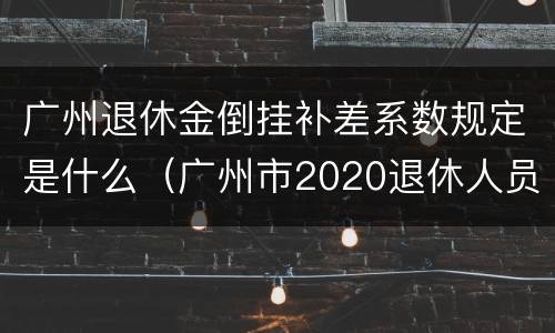 广州退休金倒挂补差系数规定是什么（广州市2020退休人员倒挂补贴何时发放）