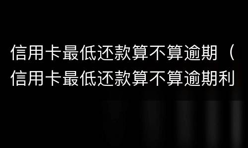 信用卡最低还款算不算逾期（信用卡最低还款算不算逾期利息）