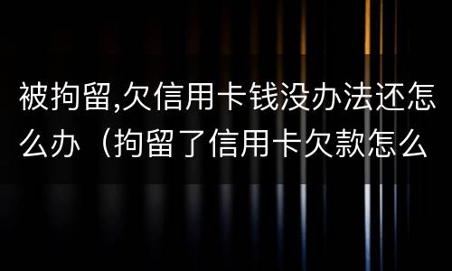 被拘留,欠信用卡钱没办法还怎么办（拘留了信用卡欠款怎么办）