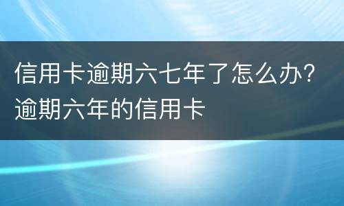 信用卡逾期六七年了怎么办? 逾期六年的信用卡