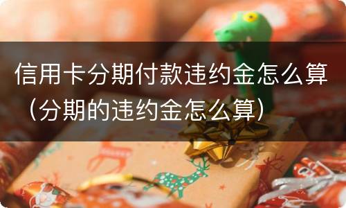 信用卡分期付款违约金怎么算（分期的违约金怎么算）