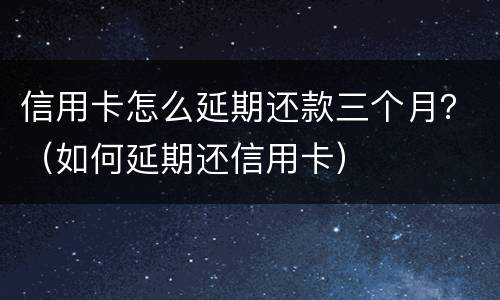信用卡怎么延期还款三个月？（如何延期还信用卡）