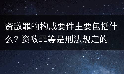 资敌罪的构成要件主要包括什么? 资敌罪等是刑法规定的