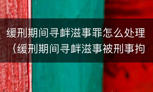 缓刑期间寻衅滋事罪怎么处理（缓刑期间寻衅滋事被刑事拘留会怎样）