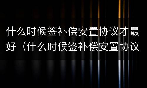什么时候签补偿安置协议才最好（什么时候签补偿安置协议才最好呢）