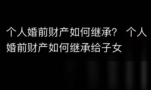个人婚前财产如何继承？ 个人婚前财产如何继承给子女