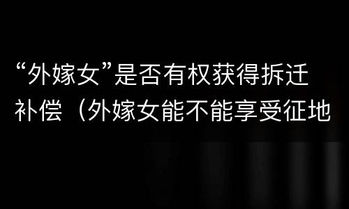 “外嫁女”是否有权获得拆迁补偿（外嫁女能不能享受征地补偿）