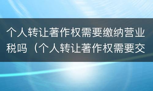 个人转让著作权需要缴纳营业税吗（个人转让著作权需要交个人所得税吗）