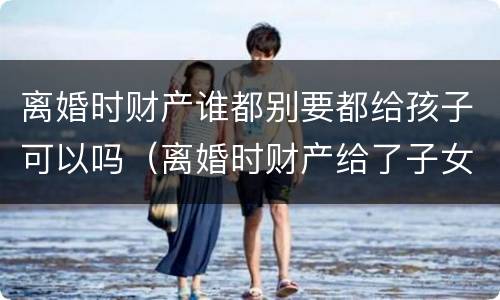 离婚时财产谁都别要都给孩子可以吗（离婚时财产给了子女还能要回吗）