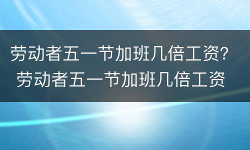 劳动者五一节加班几倍工资？ 劳动者五一节加班几倍工资