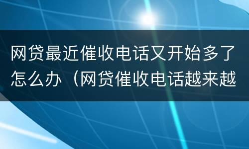 网贷最近催收电话又开始多了怎么办（网贷催收电话越来越少了）