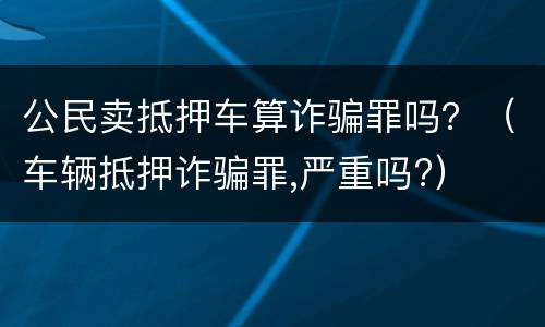 公民卖抵押车算诈骗罪吗？（车辆抵押诈骗罪,严重吗?）