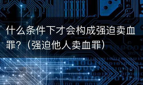 什么条件下才会构成强迫卖血罪?(强迫他人卖血罪)