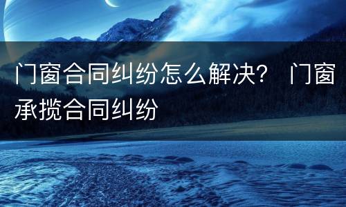 门窗合同纠纷怎么解决？ 门窗承揽合同纠纷