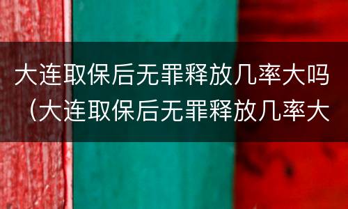 大连取保后无罪释放几率大吗（大连取保后无罪释放几率大吗知乎）