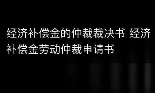 经济补偿金的仲裁裁决书 经济补偿金劳动仲裁申请书