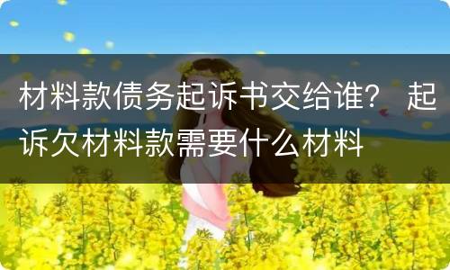 材料款债务起诉书交给谁？ 起诉欠材料款需要什么材料