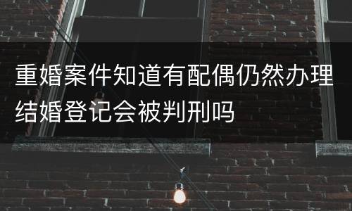 重婚案件知道有配偶仍然办理结婚登记会被判刑吗