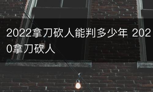 2022拿刀砍人能判多少年 2020拿刀砍人