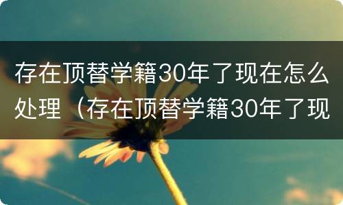 存在顶替学籍30年了现在怎么处理（存在顶替学籍30年了现在怎么处理好）