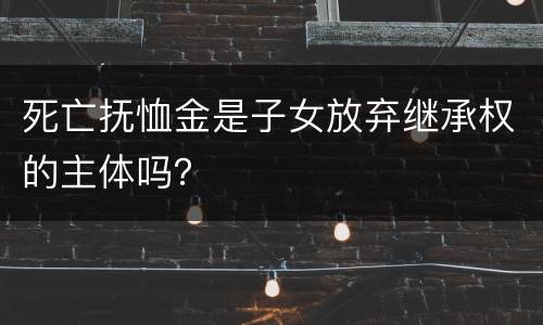死亡抚恤金是子女放弃继承权的主体吗？