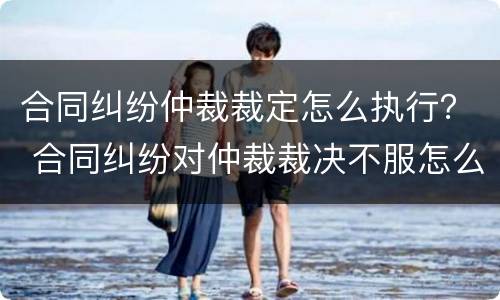 合同纠纷仲裁裁定怎么执行? 合同纠纷对仲裁裁决不服怎么办