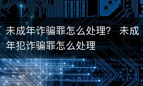 未成年诈骗罪怎么处理? 未成年犯诈骗罪怎么处理