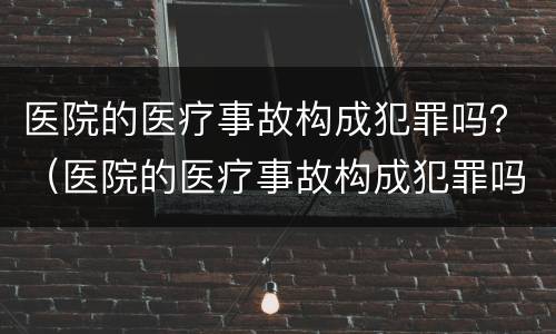 医院的医疗事故构成犯罪吗？（医院的医疗事故构成犯罪吗怎么处理）