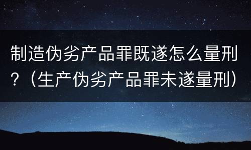 制造伪劣产品罪既遂怎么量刑?（生产伪劣产品罪未遂量刑）