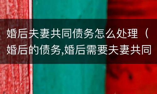 婚后夫妻共同债务怎么处理（婚后的债务,婚后需要夫妻共同承担起吗）