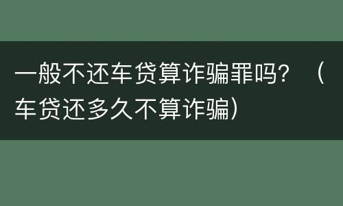 一般不还车贷算诈骗罪吗？（车贷还多久不算诈骗）