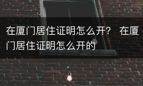 在厦门居住证明怎么开？ 在厦门居住证明怎么开的