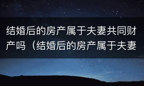 结婚后的房产属于夫妻共同财产吗（结婚后的房产属于夫妻共同财产吗怎么算）