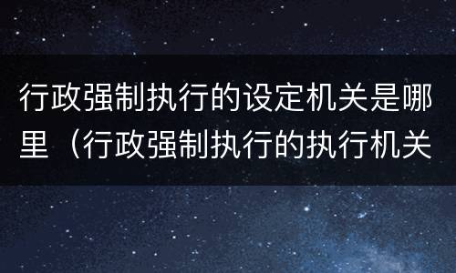 行政强制执行的设定机关是哪里（行政强制执行的执行机关）