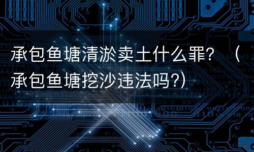 承包鱼塘清淤卖土什么罪？（承包鱼塘挖沙违法吗?）