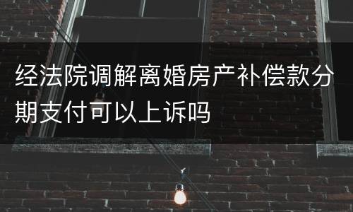 经法院调解离婚房产补偿款分期支付可以上诉吗