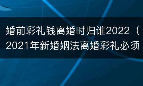 婚前彩礼钱离婚时归谁2022（2021年新婚姻法离婚彩礼必须归还）